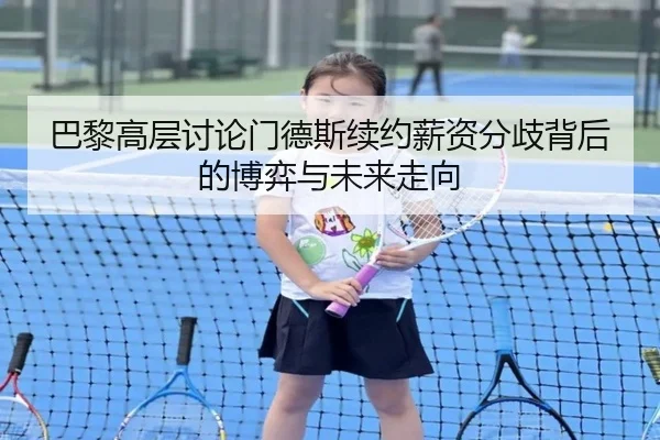 巴黎高层讨论门德斯续约薪资分歧背后的博弈与未来走向