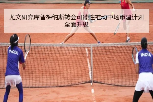 尤文研究库普梅纳斯转会可能性推动中场重建计划全面升级