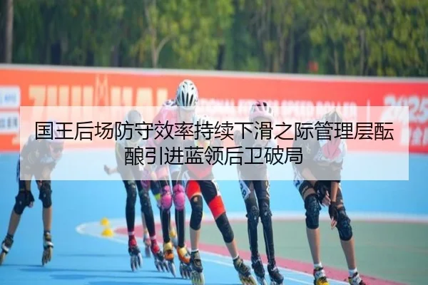 国王后场防守效率持续下滑之际管理层酝酿引进蓝领后卫破局